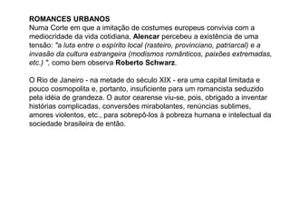 ROMANCES URBANOS
Numa Corte em que a imitação de costumes europeus convivia com a
mediocridade da vida cotidiana, Alencar percebeu a existência de uma
tensão: "a luta entre o espírito local (rasteiro, provinciano, patriarcal) e a
invasão da cultura estrangeira (modismos românticos, paixões extremadas,
etc.) ", como bem observa Roberto Schwarz.
O Rio de Janeiro - na metade do século XIX - era uma capital limitada e
pouco cosmopolita e, portanto, insuficiente para um romancista seduzido
pela idéia de grandeza. O autor cearense viu-se, pois, obrigado a inventar
histórias complicadas, conversões mirabolantes, renúncias sublimes,
amores violentos, etc., para sobrepô-los à pobreza humana e intelectual da
sociedade brasileira de então.
 