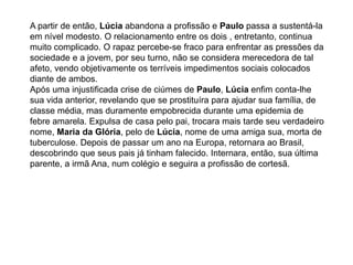 A partir de então, Lúcia abandona a profissão e Paulo passa a sustentá-la
em nível modesto. O relacionamento entre os dois , entretanto, continua
muito complicado. O rapaz percebe-se fraco para enfrentar as pressões da
sociedade e a jovem, por seu turno, não se considera merecedora de tal
afeto, vendo objetivamente os terríveis impedimentos sociais colocados
diante de ambos.
Após uma injustificada crise de ciúmes de Paulo, Lúcia enfim conta-lhe
sua vida anterior, revelando que se prostituíra para ajudar sua família, de
classe média, mas duramente empobrecida durante uma epidemia de
febre amarela. Expulsa de casa pelo pai, trocara mais tarde seu verdadeiro
nome, Maria da Glória, pelo de Lúcia, nome de uma amiga sua, morta de
tuberculose. Depois de passar um ano na Europa, retornara ao Brasil,
descobrindo que seus pais já tinham falecido. Internara, então, sua última
parente, a irmã Ana, num colégio e seguira a profissão de cortesã.
 