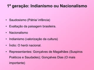 1ª geração: Indianismo ou Nacionalismo


• Saudosismo (Pátria/ infância)

• Exaltação da paisagem brasileira.

• Nacionalismo

• Indianismo (valorização da cultura)

• Índio: O herói nacional.

• Representantes: Gonçalves de Magalhães (Suspiros
  Poéticos e Saudades); Gonçalves Dias (O mais
  importante)
 