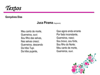 Textos
Gonçalves Dias

                           Juca Pirama (fragmento)

            Meu canto de morte,              Que agora anda errante
            Guerreiros, ouvi:                Por fado inconstante,
            Sou filho das selvas,            Guerreiros, nasci;
            Nas selvas cresci;               Sou bravo, sou forte,
            Guerreiros, descendo             Sou filho do Norte;
            Da tribo Tupi.                   Meu canto de morte,
            Da tribo pujante,                Guerreiros, ouvi.
 