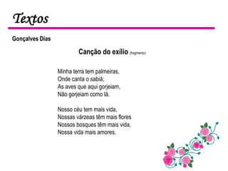 Textos
Gonçalves Dias

                         Canção do exílio (fragmento)

                 Minha terra tem palmeiras,
                 Onde canta o sabiá;
                 As aves que aqui gorjeiam,
                 Não gorjeiam como lá.

                 Nosso céu tem mais vida,
                 Nossas várzeas têm mais flores
                 Nossos bosques têm mais vida,
                 Nossa vida mais amores.
 