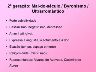 2ª geração: Mal-do-século / Byronismo /
             Ultrarromântico

• Forte subjetividade

• Pessimismo, negativismo, depressão

• Amor inatingível.

• Expressa a angústia, o sofrimento e a dor.

• Evasão (tempo, espaço e morte)

• Religiosidade (misticismo)

• Representantes: Álvares de Azevedo, Casimiro de
  Abreu
 