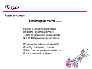 Textos
Álvares de Azevedo

                     Lembrança de morrer (fragmento)

                Eu deixo a vida como deixa o tédio
                Do deserto, o poento caminheiro,
                - Como as horas de um longo pesadelo
                Que se desfaz ao dobre de um sineiro;

                Como o desterro de minh'alma errante,
                Onde fogo insensato a consumia:
                Só levo uma saudade - é desses tempos
                Que amorosa ilusão embelecia.
 