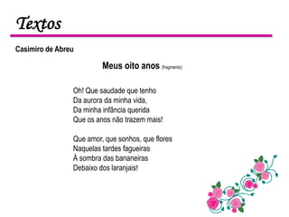 Textos
Casimiro de Abreu

                         Meus oito anos (fragmento)

                Oh! Que saudade que tenho
                Da aurora da minha vida,
                Da minha infância querida
                Que os anos não trazem mais!

                Que amor, que sonhos, que flores
                Naquelas tardes fagueiras
                À sombra das bananeiras
                Debaixo dos laranjais!
 