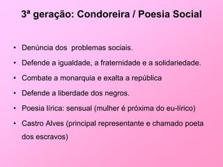 3ª geração: Condoreira / Poesia Social


• Denúncia dos problemas sociais.

• Defende a igualdade, a fraternidade e a solidariedade.

• Combate a monarquia e exalta a república

• Defende a liberdade dos negros.

• Poesia lírica: sensual (mulher é próxima do eu-lírico)

• Castro Alves (principal representante e chamado poeta
  dos escravos)
 