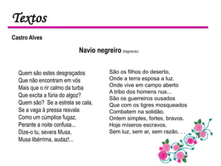 Textos
Castro Alves

                           Navio negreiro (fragmento)


  Quem são estes desgraçados            São os filhos do deserto,
  Que não encontram em vós              Onde a terra esposa a luz.
                                        Onde vive em campo aberto
  Mais que o rir calmo da turba
                                        A tribo dos homens nus...
  Que excita a fúria do algoz?          São os guerreiros ousados
  Quem são? Se a estrela se cala,       Que com os tigres mosqueados
  Se a vaga à pressa resvala            Combatem na solidão.
  Como um cúmplice fugaz,               Ontem simples, fortes, bravos.
  Perante a noite confusa...            Hoje míseros escravos,
  Dize-o tu, severa Musa,               Sem luz, sem ar, sem razão. . .
  Musa libérrima, audaz!...
 