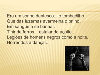 Era um sonho dantesco... o tombadilho
Que das luzernas avermelha o brilho.
Em sangue a se banhar.
Tinir de ferros... estalar de açoite...
Legiões de homens negros como a noite,
Horrendos a dançar...
 