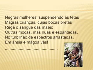 Negras mulheres, suspendendo às tetas
Magras crianças, cujas bocas pretas
Rega o sangue das mães:
Outras moças, mas nuas e espantadas,
No turbilhão de espectros arrastadas,
Em ânsia e mágoa vãs!
..............................................
 