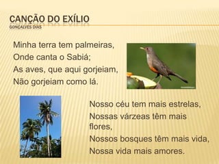 CANÇÃO DO EXÍLIO
GONÇALVES DIAS



 Minha terra tem palmeiras,
 Onde canta o Sabiá;
 As aves, que aqui gorjeiam,
 Não gorjeiam como lá.

                    Nosso céu tem mais estrelas,
                    Nossas várzeas têm mais
                    flores,
                    Nossos bosques têm mais vida,
                    Nossa vida mais amores.
 
