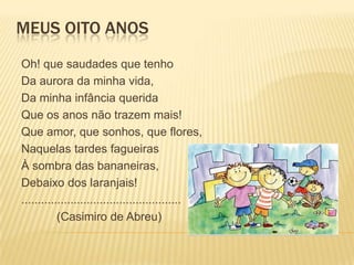 MEUS OITO ANOS
Oh! que saudades que tenho
Da aurora da minha vida,
Da minha infância querida
Que os anos não trazem mais!
Que amor, que sonhos, que flores,
Naquelas tardes fagueiras
À sombra das bananeiras,
Debaixo dos laranjais!
.................................................
           (Casimiro de Abreu)
 