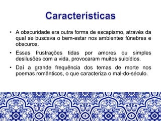 • A obscuridade era outra forma de escapismo, através da
qual se buscava o bem-estar nos ambientes fúnebres e
obscuros.
• Essas frustrações tidas por amores ou simples
desilusões com a vida, provocaram muitos suicídios.
• Daí a grande frequência dos temas de morte nos
poemas românticos, o que caracteriza o mal-do-século.
 