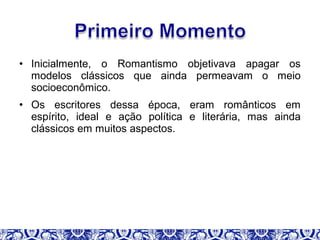 • Inicialmente, o Romantismo objetivava apagar os
modelos clássicos que ainda permeavam o meio
socioeconômico.
• Os escritores dessa época, eram românticos em
espírito, ideal e ação política e literária, mas ainda
clássicos em muitos aspectos.
 