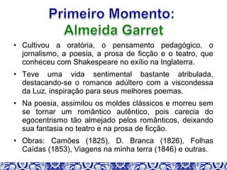 • Cultivou a oratória, o pensamento pedagógico, o
jornalismo, a poesia, a prosa de ficção e o teatro, que
conheceu com Shakespeare no exílio na Inglaterra.
• Teve uma vida sentimental bastante atribulada,
destacando-se o romance adúltero com a viscondessa
da Luz, inspiração para seus melhores poemas.
• Na poesia, assimilou os moldes clássicos e morreu sem
se tornar um romântico autêntico, pois carecia do
egocentrismo tão almejado pelos românticos, deixando
sua fantasia no teatro e na prosa de ficção.
• Obras: Camões (1825), D. Branca (1826), Folhas
Caídas (1853), Viagens na minha terra (1846) e outras.
 