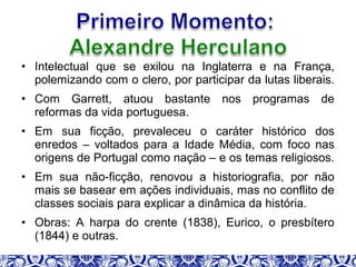 • Intelectual que se exilou na Inglaterra e na França,
polemizando com o clero, por participar da lutas liberais.
• Com Garrett, atuou bastante nos programas de
reformas da vida portuguesa.
• Em sua ficção, prevaleceu o caráter histórico dos
enredos – voltados para a Idade Média, com foco nas
origens de Portugal como nação – e os temas religiosos.
• Em sua não-ficção, renovou a historiografia, por não
mais se basear em ações individuais, mas no conflito de
classes sociais para explicar a dinâmica da história.
• Obras: A harpa do crente (1838), Eurico, o presbítero
(1844) e outras.
 