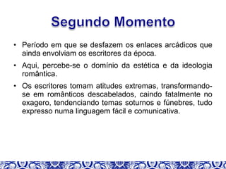 • Período em que se desfazem os enlaces arcádicos que
ainda envolviam os escritores da época.
• Aqui, percebe-se o domínio da estética e da ideologia
romântica.
• Os escritores tomam atitudes extremas, transformando-
se em românticos descabelados, caindo fatalmente no
exagero, tendenciando temas soturnos e fúnebres, tudo
expresso numa linguagem fácil e comunicativa.
 