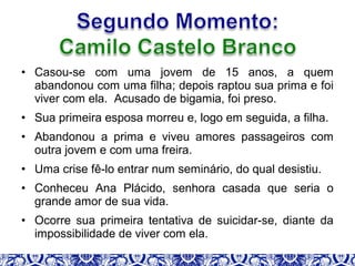 • Casou-se com uma jovem de 15 anos, a quem
abandonou com uma filha; depois raptou sua prima e foi
viver com ela. Acusado de bigamia, foi preso.
• Sua primeira esposa morreu e, logo em seguida, a filha.
• Abandonou a prima e viveu amores passageiros com
outra jovem e com uma freira.
• Uma crise fê-lo entrar num seminário, do qual desistiu.
• Conheceu Ana Plácido, senhora casada que seria o
grande amor de sua vida.
• Ocorre sua primeira tentativa de suicidar-se, diante da
impossibilidade de viver com ela.
 
