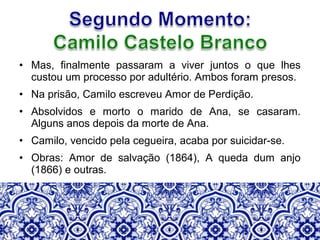 • Mas, finalmente passaram a viver juntos o que lhes
custou um processo por adultério. Ambos foram presos.
• Na prisão, Camilo escreveu Amor de Perdição.
• Absolvidos e morto o marido de Ana, se casaram.
Alguns anos depois da morte de Ana.
• Camilo, vencido pela cegueira, acaba por suicidar-se.
• Obras: Amor de salvação (1864), A queda dum anjo
(1866) e outras.
 