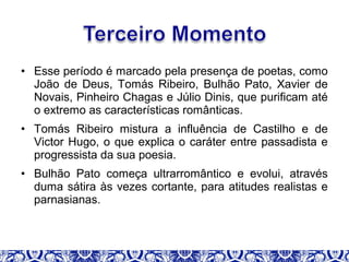 • Esse período é marcado pela presença de poetas, como
João de Deus, Tomás Ribeiro, Bulhão Pato, Xavier de
Novais, Pinheiro Chagas e Júlio Dinis, que purificam até
o extremo as características românticas.
• Tomás Ribeiro mistura a influência de Castilho e de
Victor Hugo, o que explica o caráter entre passadista e
progressista da sua poesia.
• Bulhão Pato começa ultrarromântico e evolui, através
duma sátira às vezes cortante, para atitudes realistas e
parnasianas.
 