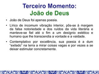 • João de Deus foi apenas poesia.
• Lírico de incomum vibração interior, pôs-se à margem
da falsa notoriedade e dos ruídos da vida literária e
manteve-se fiel até o fim a um desígnio estético e
humano que lhe transcendia a vontade e a vaidade.
• Contemplativo por excelência, sua poesia é a dum
“exilado” na terra a mirar coisas vagas e por vezes a se
deixar estimular concretamente.
 