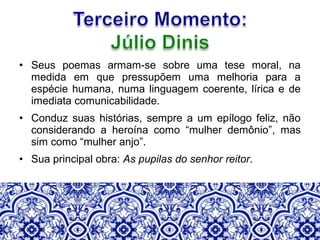 • Seus poemas armam-se sobre uma tese moral, na
medida em que pressupõem uma melhoria para a
espécie humana, numa linguagem coerente, lírica e de
imediata comunicabilidade.
• Conduz suas histórias, sempre a um epílogo feliz, não
considerando a heroína como “mulher demônio”, mas
sim como “mulher anjo”.
• Sua principal obra: As pupilas do senhor reitor.
 