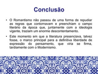 • O Romantismo não passou de uma forma de repudiar
as regras que contornavam e preenchiam o campo
literário da época que, juntamente com a ideologia
vigente, traziam um enorme descontentamento.
• Este momento em que a literatura presenciava, talvez
fosse, o marco principal para a definitiva liberdade de
expressão do pensamento, que viria se firma,
tardiamente com o Modernismo.
 