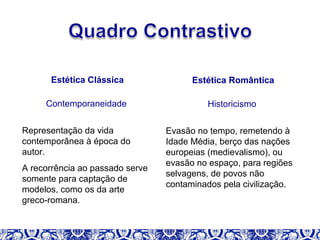 Estética Clássica
Contemporaneidade
Representação da vida
contemporânea à época do
autor.
A recorrência ao passado serve
somente para captação de
modelos, como os da arte
greco-romana.
Estética Romântica
Historicismo
Evasão no tempo, remetendo à
Idade Média, berço das nações
europeias (medievalismo), ou
evasão no espaço, para regiões
selvagens, de povos não
contaminados pela civilização.
 