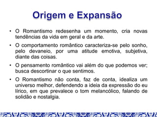 • O Romantismo redesenha um momento, cria novas
tendências da vida em geral e da arte.
• O comportamento romântico caracteriza-se pelo sonho,
pelo devaneio, por uma atitude emotiva, subjetiva,
diante das coisas.
• O pensamento romântico vai além do que podemos ver;
busca descortinar o que sentimos.
• O Romantismo não conta, faz de conta, idealiza um
universo melhor, defendendo a ideia da expressão do eu
lírico, em que prevalece o tom melancólico, falando de
solidão e nostalgia.
 
