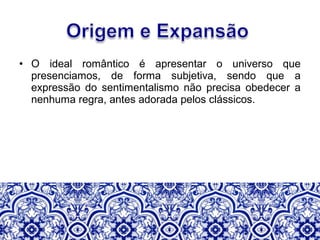 • O ideal romântico é apresentar o universo que
presenciamos, de forma subjetiva, sendo que a
expressão do sentimentalismo não precisa obedecer a
nenhuma regra, antes adorada pelos clássicos.
 