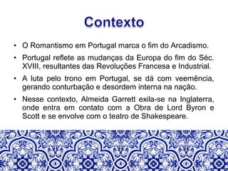 • O Romantismo em Portugal marca o fim do Arcadismo.
• Portugal reflete as mudanças da Europa do fim do Séc.
XVIII, resultantes das Revoluções Francesa e Industrial.
• A luta pelo trono em Portugal, se dá com veemência,
gerando conturbação e desordem interna na nação.
• Nesse contexto, Almeida Garrett exila-se na Inglaterra,
onde entra em contato com a Obra de Lord Byron e
Scott e se envolve com o teatro de Shakespeare.
 