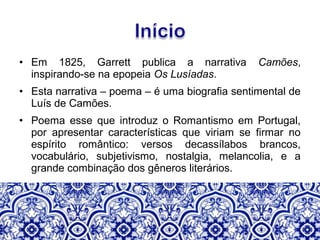 • Em 1825, Garrett publica a narrativa Camões,
inspirando-se na epopeia Os Lusíadas.
• Esta narrativa – poema – é uma biografia sentimental de
Luís de Camões.
• Poema esse que introduz o Romantismo em Portugal,
por apresentar características que viriam se firmar no
espírito romântico: versos decassílabos brancos,
vocabulário, subjetivismo, nostalgia, melancolia, e a
grande combinação dos gêneros literários.
 