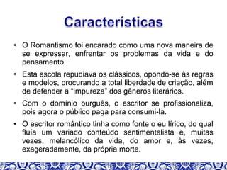 • O Romantismo foi encarado como uma nova maneira de
se expressar, enfrentar os problemas da vida e do
pensamento.
• Esta escola repudiava os clássicos, opondo-se às regras
e modelos, procurando a total liberdade de criação, além
de defender a “impureza” dos gêneros literários.
• Com o domínio burguês, o escritor se profissionaliza,
pois agora o público paga para consumi-la.
• O escritor romântico tinha como fonte o eu lírico, do qual
fluía um variado conteúdo sentimentalista e, muitas
vezes, melancólico da vida, do amor e, às vezes,
exageradamente, da própria morte.
 
