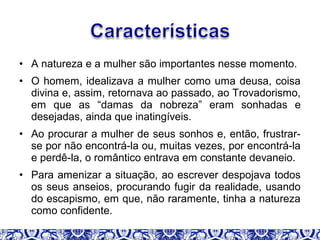 • A natureza e a mulher são importantes nesse momento.
• O homem, idealizava a mulher como uma deusa, coisa
divina e, assim, retornava ao passado, ao Trovadorismo,
em que as “damas da nobreza” eram sonhadas e
desejadas, ainda que inatingíveis.
• Ao procurar a mulher de seus sonhos e, então, frustrar-
se por não encontrá-la ou, muitas vezes, por encontrá-la
e perdê-la, o romântico entrava em constante devaneio.
• Para amenizar a situação, ao escrever despojava todos
os seus anseios, procurando fugir da realidade, usando
do escapismo, em que, não raramente, tinha a natureza
como confidente.
 