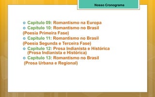 Nosso Cronograma
 Capítulo 09: Romantismo na Europa
 Capítulo 10: Romantismo no Brasil
(Poesia Primeira Fase)
 Capítulo 11: Romantismo no Brasil
(Poesia Segunda e Terceira Fase)
 Capítulo 12: Prosa Indianista e Histórica
(Prosa Indianista e Histórica)
 Capítulo 13: Romantismo no Brasil
(Prosa Urbana e Regional)
 