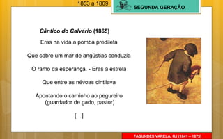 SEGUNDA GERAÇÃO
FAGUNDES VARELA, RJ (1841 – 1875)
Eras na vida a pomba predileta
Que sobre um mar de angústias conduzia
O ramo da esperança. - Eras a estrela
Que entre as névoas cintilava
Apontando o caminho ao pegureiro
(guardador de gado, pastor)
[…]
Cântico do Calvário (1865)
1853 a 1869
 