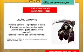 SEGUNDA GERAÇÃO
JUNQUEIRA FREIRE
BAHIA (1832 – 1855)
1853 a 1869
DELÍRIO DA MORTE
"Amei-te sempre: – e pertencer-te quero
Para sempre também, amiga morte.
Quero o chão, quero a terra - esse
elemento
que não se sente dos vaivéns da sorte."
ABREU, Casimiro de. Delírio da morte. In: Grandes poetas românticos do
Brasil. São Paulo: Lep, 1949.
JUNQUEIRA FREIRE, bAHIA (1832 – 1855)
 