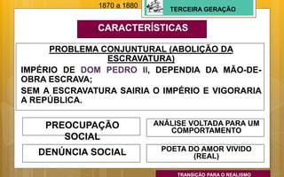 TERCEIRA GERAÇÃO
CARACTERÍSTICAS
PREOCUPAÇÃO
SOCIAL
PROBLEMA CONJUNTURAL (ABOLIÇÃO DA
ESCRAVATURA)
IMPÉRIO DE DOM PEDRO II, DEPENDIA DA MÃO-DE-
OBRA ESCRAVA;
SEM A ESCRAVATURA SAIRIA O IMPÉRIO E VIGORARIA
A REPÚBLICA.
ANÁLISE VOLTADA PARA UM
COMPORTAMENTO
DENÚNCIA SOCIAL
1870 a 1880
POETA DO AMOR VIVIDO
(REAL)
TRANSIÇÃO PARA O REALISMO
 