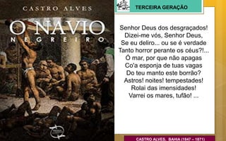 Senhor Deus dos desgraçados!
Dizei-me vós, Senhor Deus,
Se eu deliro... ou se é verdade
Tanto horror perante os céus?!...
Ó mar, por que não apagas
Co'a esponja de tuas vagas
Do teu manto este borrão?
Astros! noites! tempestades!
Rolai das imensidades!
Varrei os mares, tufão! ...
CASTRO ALVES, BAHIA (1847 – 1871)
TERCEIRA GERAÇÃO
 