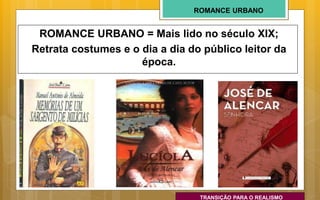 ROMANCE URBANO
ROMANCE URBANO = Mais lido no século XIX;
Retrata costumes e o dia a dia do público leitor da
época.
TRANSIÇÃO PARA O REALISMO
 