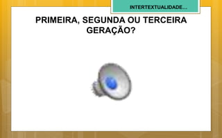 INTERTEXTUALIDADE…
PRIMEIRA, SEGUNDA OU TERCEIRA
GERAÇÃO?
 
