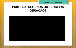 INTERTEXTUALIDADE…
PRIMEIRA, SEGUNDA OU TERCEIRA
GERAÇÃO?
 
