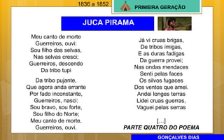 PRIMEIRA GERAÇÃO
JUCA PIRAMA
1836 a 1852
Meu canto de morte
Guerreiros, ouvi:
Sou filho das selvas,
Nas selvas cresci;
Guerreiros, descendo
Da tribo tupi
Da tribo pujante,
Que agora anda errante
Por fado inconstante,
Guerreiros, nasci:
Sou bravo, sou forte,
Sou filho do Norte;
Meu canto de morte,
Guerreiros, ouvi.
Já vi cruas brigas,
De tribos imigas,
E as duras fadigas
Da guerra provei;
Nas ondas mendaces
Senti pelas faces
Os silvos fugaces
Dos ventos que amei.
Andei longes terras
Lidei cruas guerras,
Vaguei pelas serras
[…]
PARTE QUATRO DO POEMA
GONÇALVES DIAS
 