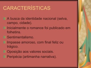 CARACTERÍSTICAS
 A busca da identidade nacional (selva,
 campo, cidade).
 Inicialmente o romance foi publicado em
 folhetins.
 Sentimentalismo.
 Impasse amoroso, com final feliz ou
 trágico.
 Oposição aos valores sociais.
 Peripécia (artimanha narrativa).
 