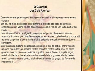 O Guarani
                            José de Alencar

Quando a cavalgata chegou à margem da clareira, ai se passava uma cena
curiosa.
Em pé, no meio do espaço que formava a grande abóbada de árvores,
encostado a um velho tronco decepado pelo raio, via -se um índio na flor da
idade.
Uma simples túnica de algodão, a que os indígenas chamavam aimará,
apertada à cintura por uma faixa de penas escarlates, caía-lhe dos ombros até
ao meio da perna, e desenhava o talhe delgado e esbelto como um junco
selvagem.
Sobre a alvura diáfana do algodão, a sua pele, cor do cobre, brilhava com
reflexos dourados; os cabelos pretos cortados rentes, a tez lis a, os olhos
grandes com os cantos exteriores erguidos para a fronte; a pupila negra,
móbil, cintilante; a boca forte mas bem modelada e guarnecida de dentes
alvos, davam ao rosto pouco oval a beleza inculta da graça, da força e da
inteligência.
 