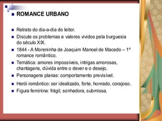    ROMANCE URBANO

   Retrato do dia-a-dia do leitor.
   Discute os problemas e valores vividos pela burguesia
    do século XIX.
   1844 - A Moreninha de Joaquim Manoel de Macedo – 1º
    romance romântico.
   Temática: amores impossíveis, intrigas amorosas,
    chantagens, dúvida entre o dever e o desejo.
   Personagens planas: comportamento previsível.
   Herói romântico: ser idealizado, forte, honrado, corajoso .
   Figura feminina: frágil, sonhadora, submissa.
 