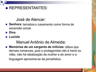    REPRESENTANTES:

         José de Alencar:
   Senhora : tematiza o casamento como forma de
    ascensão social.
   Diva
   Lucíola
         Manuel Antônio de Almeida:
   Memórias de um sargento de milícias: difere dos
    demais romances, pois o protagonista não é herói ou
    vilão, não há idealização da mulher e do amor e a
    linguagem aproxima-se da jornalística.
 