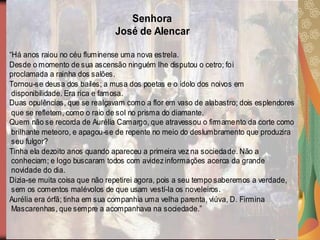 Senhora
                               José de Alencar

“Há anos raiou no céu fluminense uma nova estrela.
Desde o momento de sua ascensão ninguém lhe disputou o cetro; foi
proclamada a rainha dos salões.
Tornou-se deusa dos bailes; a musa dos poetas e o ídolo dos noivos em
 disponibilidade. Era rica e famosa.
Duas opulências, que se realçavam como a flor em vaso de alabastro; dois esplendores
 que se refletem, como o raio de sol no prisma do diamante.
Quem não se recorda de Aurélia Camargo, que atravessou o firmamento da corte como
 brilhante meteoro, e apagou-se de repente no meio do deslumbramento que produzira
 seu fulgor?
Tinha ela dezoito anos quando apareceu a primeira vez na socieda de. Não a
 conheciam; e logo buscaram todos com avidez informações acerca da grande
 novidade do dia.
Dizia-se muita coisa que não repetirei agora, pois a seu tempo saberemos a verdade,
 sem os comentos malévolos de que usam vestí-la os noveleiros.
Aurélia era órfã; tinha em sua companhia uma velha parenta, viúva, D. Firmina
 Mascarenhas, que sempre a acompanhava na sociedade.”
 