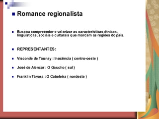    Romance regionalista

   Buscou compreender e valorizar as características étnicas,
    lingüísticas, sociais e culturais que marcam as regiões do país.


   REPRESENTANTES:

   Visconde de Taunay : Inocência ( centro-oeste )

   José de Alencar : O Ga ucho ( sul )

   Franklin Tá vora : O Cabeleira ( nordeste )
 