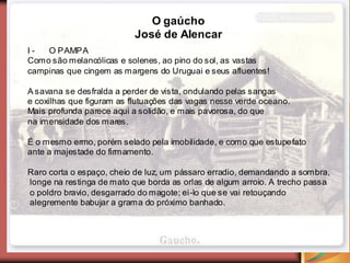 O gaúcho
                          José de Alencar
I-  O PAMPA
Como são melancólicas e solenes, ao pino do sol, as vastas
campinas que cingem as margens do Uruguai e seus afluentes!

A savana se desfralda a perder de vista, ondulando pelas sangas
e coxilhas que figuram as flutuações das vagas nesse verde oceano.
Mais profunda parece aqui a solidão, e mais pavorosa, do que
na imensidade dos mares.

É o mesmo ermo, porém selado pela imobilidade, e como que estupefato
ante a majestade do firmamento.

Raro corta o espaço, cheio de luz, um pássaro erradio, demandando a sombra,
longe na restinga de mato que borda as orlas de algum arroio. A trecho passa
o poldro bravio, desgarrado do magote; ei-lo que se vai retouçando
alegremente babujar a grama do próximo banhado.
 