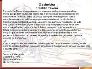 O cabeleira
                                Franklin Távora
A história de Pernambuco oferece-nos exemplos de heroísmo e grandeza
 moral que podem figurar nos fastos dos maiores povos da antigüidade sem
 desdourá-los. Não são estes os únicos exemplos que despertam nossa
 atenção sempre que estudamos o passado desta ilustre província, berço
 tradicional da liberdade brasileira. Merecem -nos particular meditação, ao lado
 dos que aí se mostram dignos da gratidão da pátria pelos nobres feitos com
 que a magnificaram, alguns vultos infelizes, em quem hoje veneraríamos
 talve z modelos de altas e varonis virtudes, se certas circunstâncias de tempo
 e lugar, que decidem dos destinos das nações e até da humanidad e, não
 pudessem desnaturar os homens, tornando-os açoites das gerações coevas e
 algozes de si mesmos.
(...)
 Com a simplicidade irrepreensível que é o primeiro ornamento das concepções do
 espírito popular, habilitam -nos esses trovadores a ajuizarmos do famoso valentão pela
 seguinte letra:

Fecha a porta, gente,
Cab eleira aí vem,
Matando mulheres,
Meninos também.
 