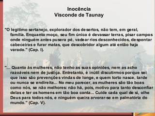 Inocência
                        Visconde de Taunay

"O legítimo sertanejo, explorador dos de sertos, não tem, em gera l,
  família. Enquanto moço, seu fim único é devassar terra s, pisar campos
  onde ninguém antes pusera pé, vadear rios desconhecidos, de spontar
  cabeceiras e furar matas, que descobridor algum até então haja
  varado." (Cap. I).



"... Quanto às mulheres, não tenho as sua s opiniões, nem as acho
    razoáveis nem de justi ça. Entretanto, é inútil discutirmos porque sei
    que isso são prevençõe s vinda s de longe, e quem torto nasce, tarde
    ou nunca se endireita... No meu parecer, as mulheres são tão boas
    como nós, se não melhores: não há, pois, motivo para tanto desconfiar
    delas e ter os homens em tão boa conta... Cuide cada qual de si, olhe
    Deus para todos nós, e ninguém queira arvorar-se em palmatória do
    mundo." (Cap. V).
 